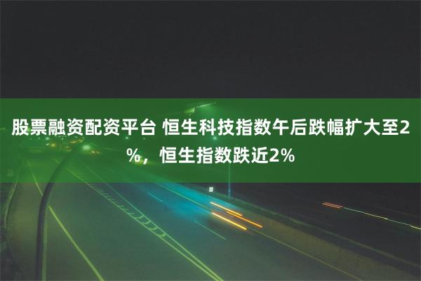 股票融资配资平台 恒生科技指数午后跌幅扩大至2%，恒生指数跌近2%
