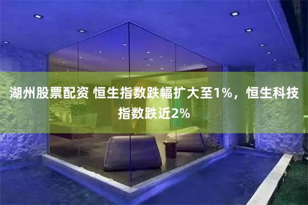 湖州股票配资 恒生指数跌幅扩大至1%，恒生科技指数跌近2%
