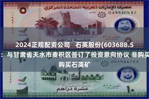 2024正规配资公司   石英股份(603688.SH)澄清：与甘肃省天水市麦积区签订了投资意向协议 非购买石英矿