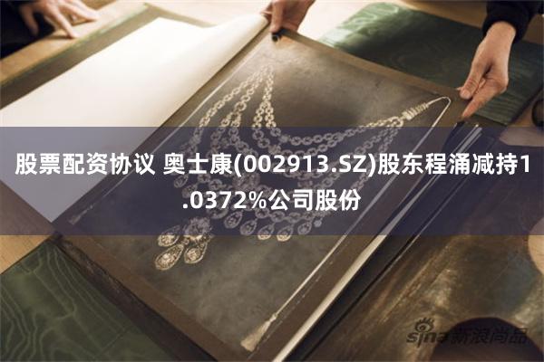 股票配资协议 奥士康(002913.SZ)股东程涌减持1.0372%公司股份