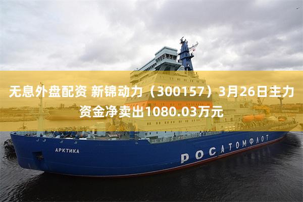 无息外盘配资 新锦动力（300157）3月26日主力资金净卖出1080.03万元
