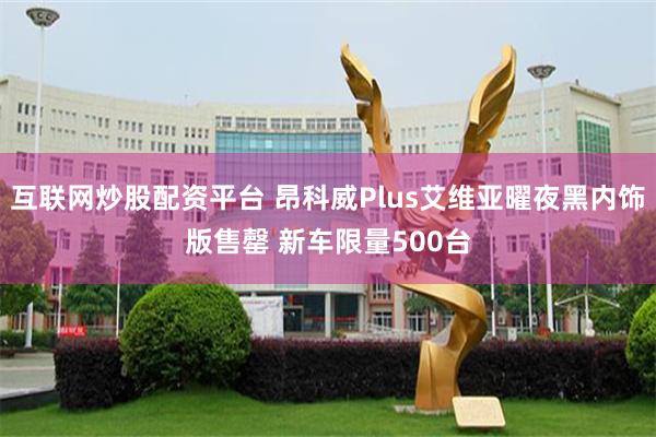 互联网炒股配资平台 昂科威Plus艾维亚曜夜黑内饰版售罄 新车限量500台