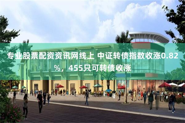 专业股票配资资讯网线上 中证转债指数收涨0.82%，455只可转债收涨