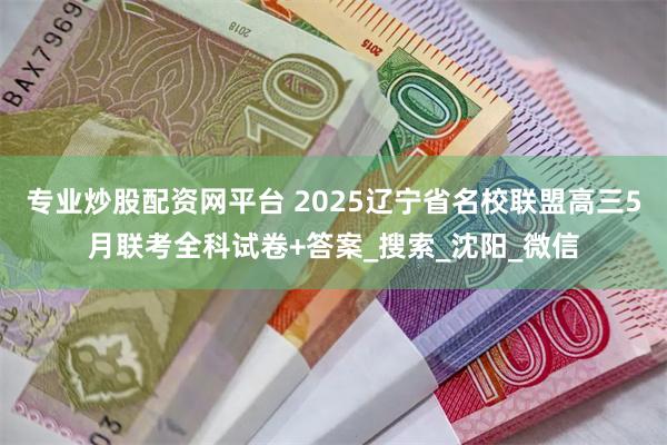 专业炒股配资网平台 2025辽宁省名校联盟高三5月联考全科试卷+答案_搜索_沈阳_微信