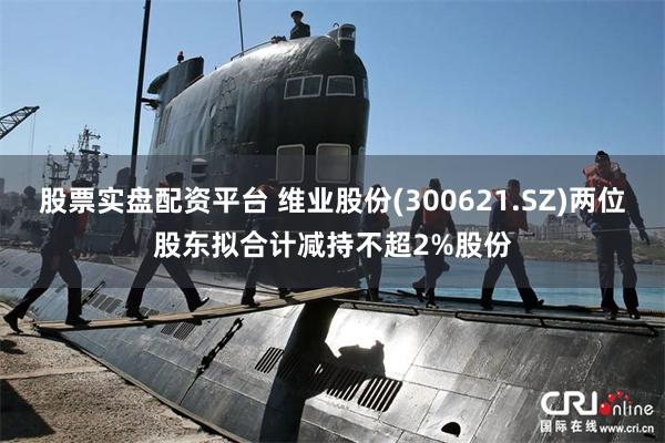 股票实盘配资平台 维业股份(300621.SZ)两位股东拟合计减持不超2%股份