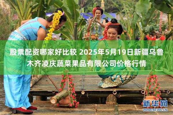 股票配资哪家好比较 2025年5月19日新疆乌鲁木齐凌庆蔬菜果品有限公司价格行情