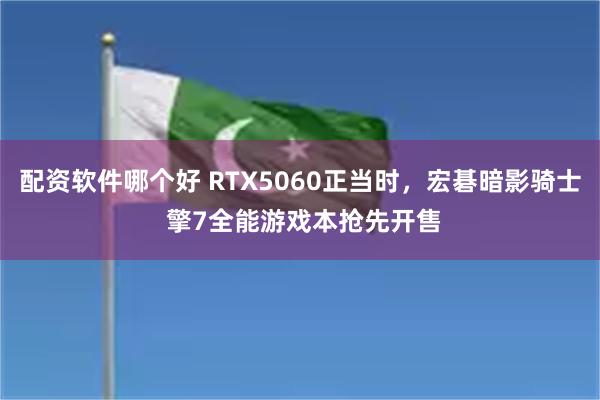 配资软件哪个好 RTX5060正当时，宏碁暗影骑士 擎7全能游戏本抢先开售