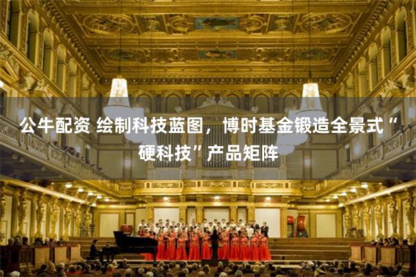 公牛配资 绘制科技蓝图，博时基金锻造全景式“硬科技”产品矩阵