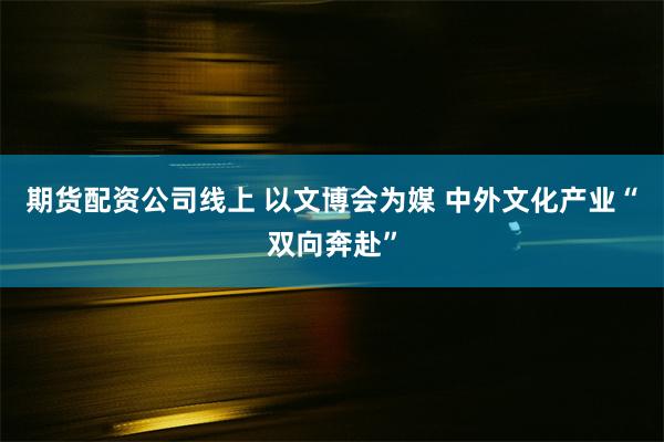 期货配资公司线上 以文博会为媒 中外文化产业“双向奔赴”