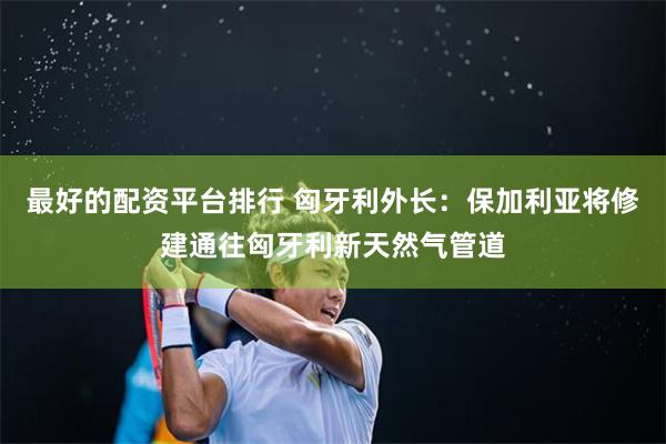 最好的配资平台排行 匈牙利外长：保加利亚将修建通往匈牙利新天然气管道