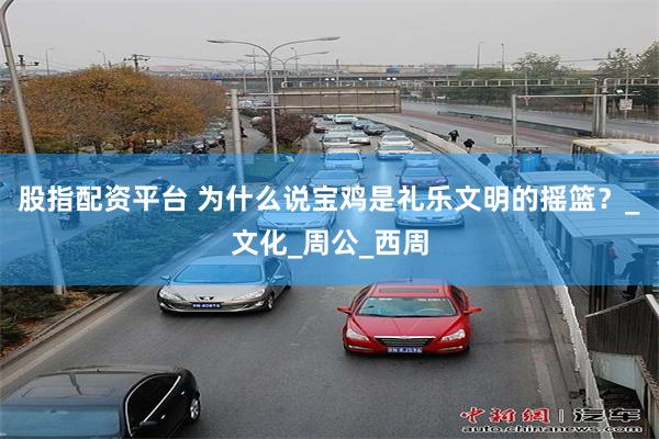 股指配资平台 为什么说宝鸡是礼乐文明的摇篮？_文化_周公_西周