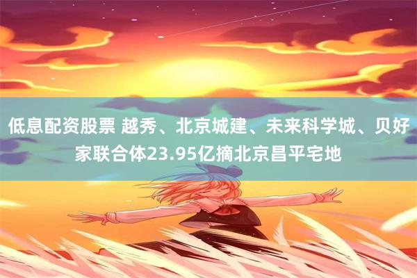 低息配资股票 越秀、北京城建、未来科学城、贝好家联合体23.95亿摘北京昌平宅地