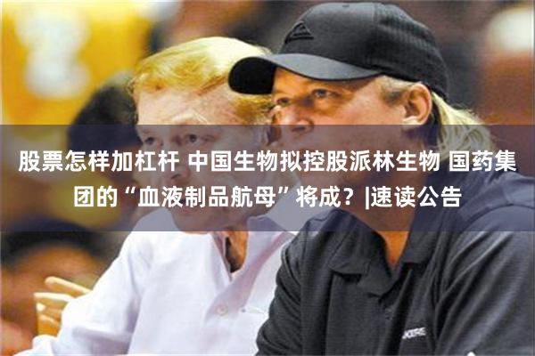 股票怎样加杠杆 中国生物拟控股派林生物 国药集团的“血液制品航母”将成？|速读公告