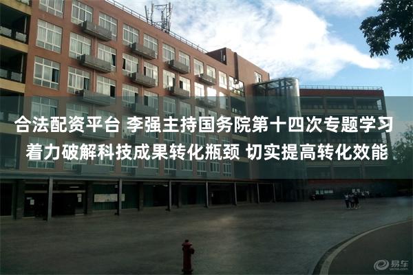 合法配资平台 李强主持国务院第十四次专题学习 着力破解科技成果转化瓶颈 切实提高转化效能