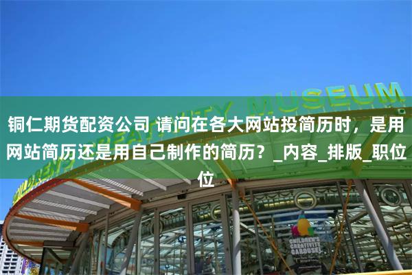 铜仁期货配资公司 请问在各大网站投简历时，是用网站简历还是用自己制作的简历？_内容_排版_职位