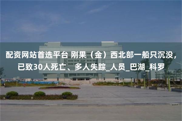 配资网站首选平台 刚果（金）西北部一船只沉没，已致30人死亡、多人失踪_人员_巴湖_科罗