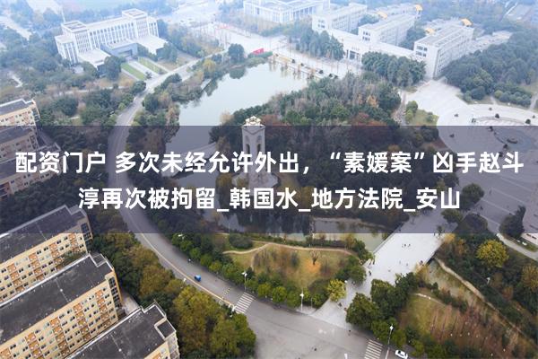 配资门户 多次未经允许外出，“素媛案”凶手赵斗淳再次被拘留_韩国水_地方法院_安山