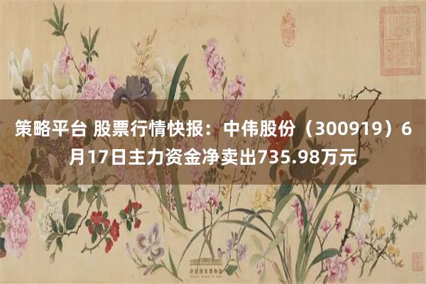 策略平台 股票行情快报：中伟股份（300919）6月17日主力资金净卖出735.98万元
