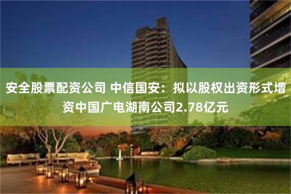 安全股票配资公司 中信国安：拟以股权出资形式增资中国广电湖南公司2.78亿元