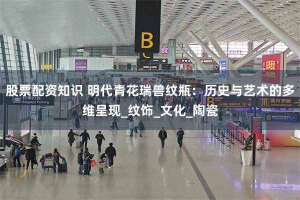 股票配资知识 明代青花瑞兽纹瓶：历史与艺术的多维呈现_纹饰_文化_陶瓷