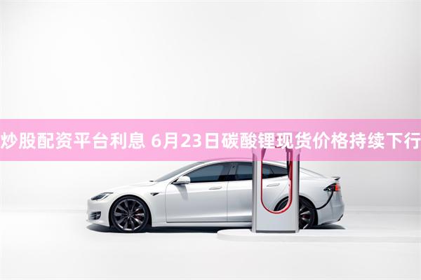 炒股配资平台利息 6月23日碳酸锂现货价格持续下行