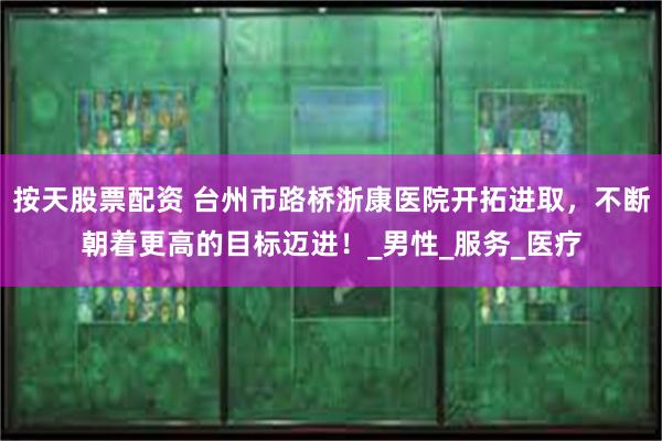 按天股票配资 台州市路桥浙康医院开拓进取，不断朝着更高的目标迈进！_男性_服务_医疗