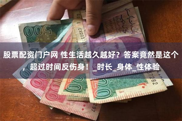 股票配资门户网 性生活越久越好？答案竟然是这个，超过时间反伤身！_时长_身体_性体验