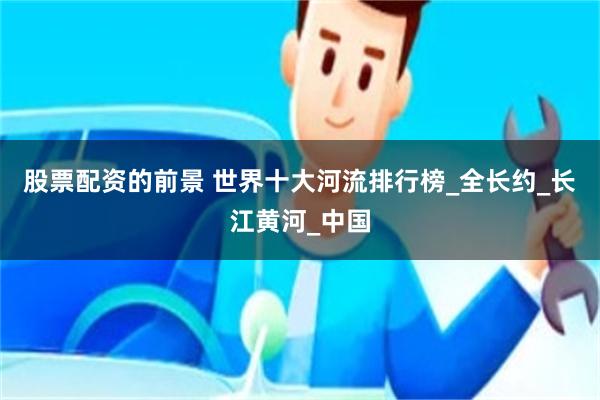 股票配资的前景 世界十大河流排行榜_全长约_长江黄河_中国