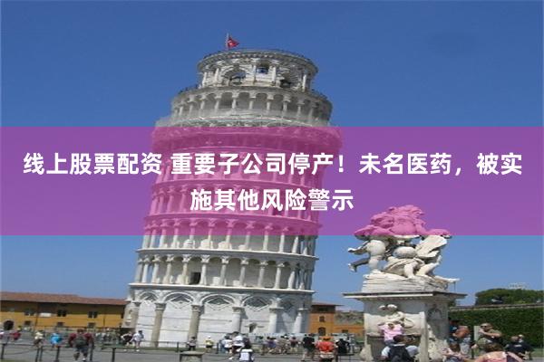 线上股票配资 重要子公司停产！未名医药，被实施其他风险警示