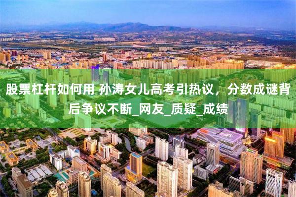 股票杠杆如何用 孙涛女儿高考引热议，分数成谜背后争议不断_网友_质疑_成绩