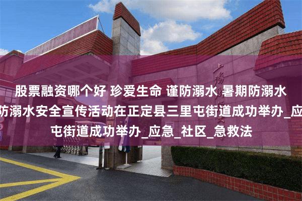 股票融资哪个好 珍爱生命 谨防溺水 暑期防溺水宣传活动————防溺水安全宣传活动在正定县三里屯街道成功举办_应急_社区_急救法
