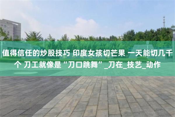 值得信任的炒股技巧 印度女孩切芒果 一天能切几千个 刀工就像是“刀口跳舞”_刀在_技艺_动作