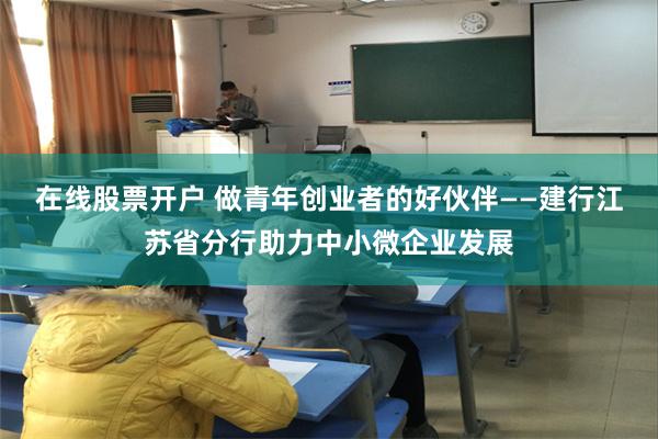 在线股票开户 做青年创业者的好伙伴——建行江苏省分行助力中小微企业发展
