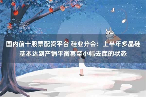 国内前十股票配资平台 硅业分会：上半年多晶硅基本达到产销平衡甚至小幅去库的状态