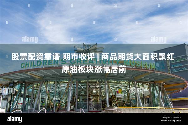 股票配资靠谱 期市收评 | 商品期货大面积飘红 原油板块涨幅居前