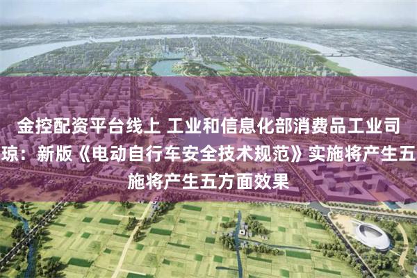 金控配资平台线上 工业和信息化部消费品工业司司长何亚琼：新版《电动自行车安全技术规范》实施将产生五方面效果