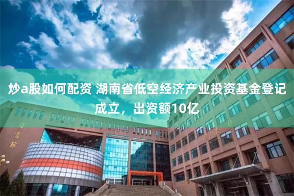 炒a股如何配资 湖南省低空经济产业投资基金登记成立，出资额10亿