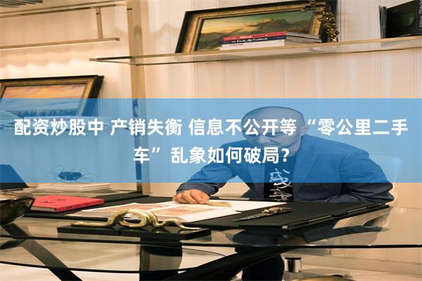 配资炒股中 产销失衡 信息不公开等 “零公里二手车” 乱象如何破局？