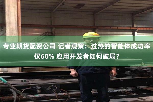 专业期货配资公司 记者观察：过热的智能体成功率仅60% 应用开发者如何破局？