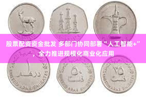 股票配资资金批发 多部门协同部署“人工智能+”，全力推进规模化商业化应用