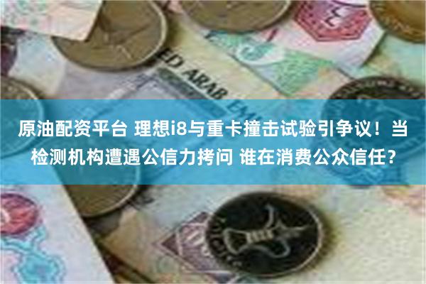 原油配资平台 理想i8与重卡撞击试验引争议！当检测机构遭遇公信力拷问 谁在消费公众信任？