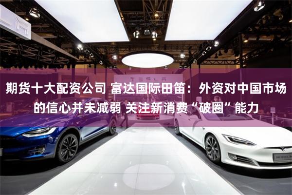 期货十大配资公司 富达国际田笛：外资对中国市场的信心并未减弱 关注新消费“破圈”能力